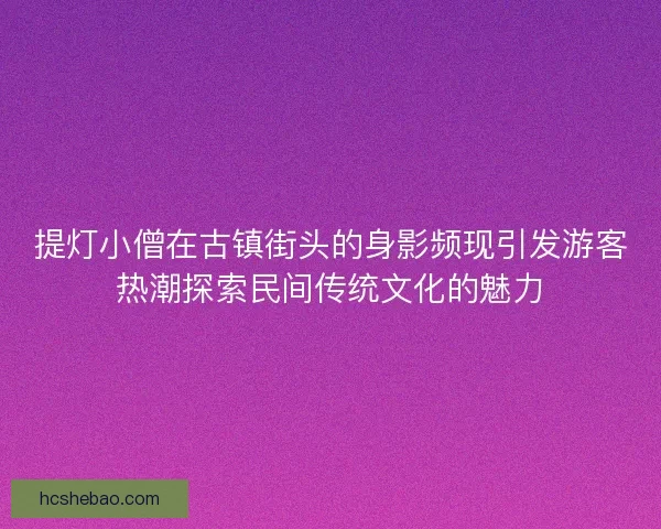 提灯小僧在古镇街头的身影频现引发游客热潮探索民间传统文化的魅力