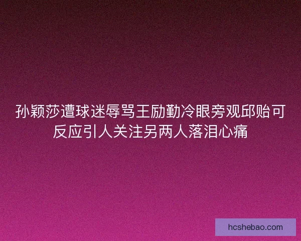 孙颖莎遭球迷辱骂王励勤冷眼旁观邱贻可反应引人关注另两人落泪心痛