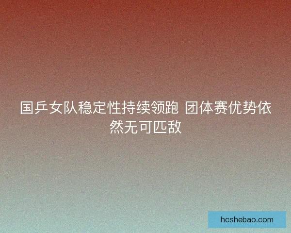 国乒女队稳定性持续领跑 团体赛优势依然无可匹敌